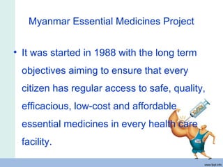 Myanmar Essential Medicines Project
• It was started in 1988 with the long term
objectives aiming to ensure that every
citizen has regular access to safe, quality,
efficacious, low-cost and affordable
essential medicines in every health care
facility.
 