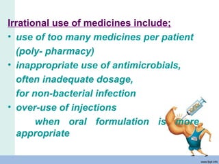 Irrational use of medicines include;
• use of too many medicines per patient
(poly- pharmacy)
• inappropriate use of antimicrobials,
often inadequate dosage,
for non-bacterial infection
• over-use of injections
when oral formulation is more
appropriate
 