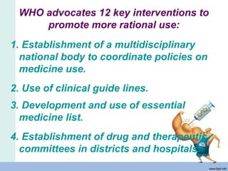 WHO advocates 12 key interventions to
promote more rational use:
1. Establishment of a multidisciplinary
national body to coordinate policies on
medicine use.
2. Use of clinical guide lines.
3. Development and use of essential
medicine list.
4. Establishment of drug and therapeutic
committees in districts and hospitals.
 