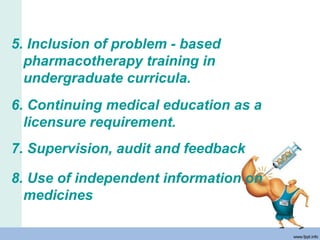 5. Inclusion of problem - based
pharmacotherapy training in
undergraduate curricula.
6. Continuing medical education as a
licensure requirement.
7. Supervision, audit and feedback
8. Use of independent information on
medicines
 