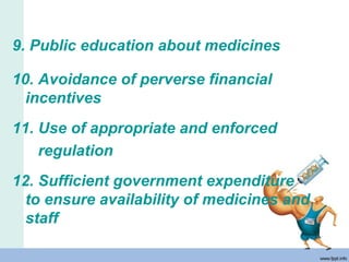 9. Public education about medicines
10. Avoidance of perverse financial
incentives
11. Use of appropriate and enforced
regulation
12. Sufficient government expenditure
to ensure availability of medicines and
staff
 
