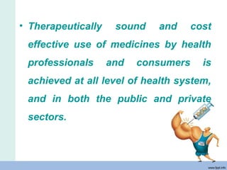 • Therapeutically sound and cost
effective use of medicines by health
professionals and consumers is
achieved at all level of health system,
and in both the public and private
sectors.
 