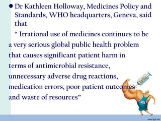 • Dr Kathleen Holloway, Medicines Policy and
Standards, WHO headquarters, Geneva, said
that
“ Irrational use of medicines continues to be
a very serious global public health problem
that causes significant patient harm in
terms of antimicrobial resistance,
unnecessary adverse drug reactions,
medication errors, poor patient outcomes
and waste of resources”
 