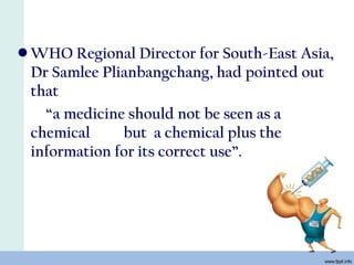 • WHO Regional Director for South-East Asia,
Dr Samlee Plianbangchang, had pointed out
that
“a medicine should not be seen as a
chemical but a chemical plus the
information for its correct use”.
 