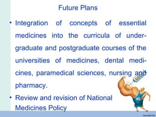 Future Plans
• Integration of concepts of essential
medicines into the curricula of under-
graduate and postgraduate courses of the
universities of medicines, dental medi-
cines, paramedical sciences, nursing and
pharmacy.
• Review and revision of National
Medicines Policy
 