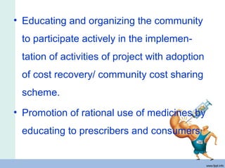 • Educating and organizing the community
to participate actively in the implemen-
tation of activities of project with adoption
of cost recovery/ community cost sharing
scheme.
• Promotion of rational use of medicines by
educating to prescribers and consumers
 
