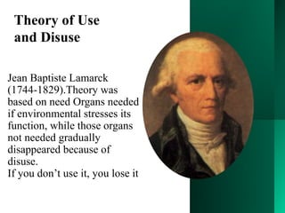Jean Baptiste Lamarck
(1744-1829).Theory was
based on need Organs needed
if environmental stresses its
function, while those organs
not needed gradually
disappeared because of
disuse.
If you don’t use it, you lose it
Theory of Use
and Disuse
 