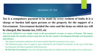 MEANING OF TAX
Tax is a compulsory payment to be made by every resident of India. It is a
charge or burden laid upon persons or the property for the support of a
Government. Government decided the rates and the items on which tax will
be charged, like income tax, GST, etc
Tax can be defined in very simple words as the government’s revenue or source of income. The money
collected under the taxation system is put into use for the country’s development through several projects
and schemes.
 The Indian Constitution authorizes the Central and the State Governments to levy taxes.
 The Parliament passes laws to approve taxes collected by the Central Government. In the case of the State
Governments, the State Legislature holds this power.
 By the State Government: Also, the local governing and civic bodies too have the right to levy certain taxes.
 
