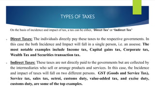 TYPES OF TAXES
On the basis of incidence and impact of tax, a tax can be either, ‘Direct Tax’ or ‘Indirect Tax’
 Direct Taxes: The individuals directly pay these taxes to the respective governments. In
this case the both Incidence and Impact will fall in a single person, i.e. an assesse. The
most notable examples include Income tax, Capital gains tax, Corporate tax,
Wealth Tax and Securities transaction tax.
 Indirect Taxes: These taxes are not directly paid to the governments but are collected by
the intermediaries who sell or arrange products and services. In this case, the Incidence
and impact of taxes will fall on two different persons. GST (Goods and Service Tax),
Service tax, sales tax, octroi, customs duty, value-added tax, and excise duty,
customs duty, are some of the top examples.
 