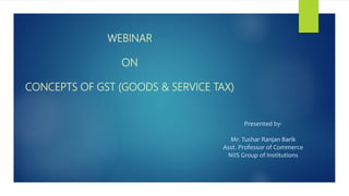 WEBINAR
ON
CONCEPTS OF GST (GOODS & SERVICE TAX)
Presented by-
Mr. Tushar Ranjan Barik
Asst. Professor of Commerce
NIIS Group of Institutions
 