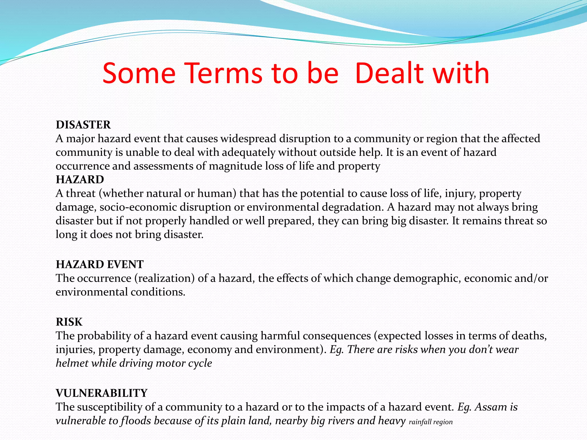 Some Terms to be Dealt with
DISASTER
A major hazard event that causes widespread disruption to a community or region that the affected
community is unable to deal with adequately without outside help. It is an event of hazard
occurrence and assessments of magnitude loss of life and property
HAZARD
A threat (whether natural or human) that has the potential to cause loss of life, injury, property
damage, socio-economic disruption or environmental degradation. A hazard may not always bring
disaster but if not properly handled or well prepared, they can bring big disaster. It remains threat so
long it does not bring disaster.
HAZARD EVENT
The occurrence (realization) of a hazard, the effects of which change demographic, economic and/or
environmental conditions.
RISK
The probability of a hazard event causing harmful consequences (expected losses in terms of deaths,
injuries, property damage, economy and environment). Eg. There are risks when you don’t wear
helmet while driving motor cycle
VULNERABILITY
The susceptibility of a community to a hazard or to the impacts of a hazard event. Eg. Assam is
vulnerable to floods because of its plain land, nearby big rivers and heavy rainfall region
 