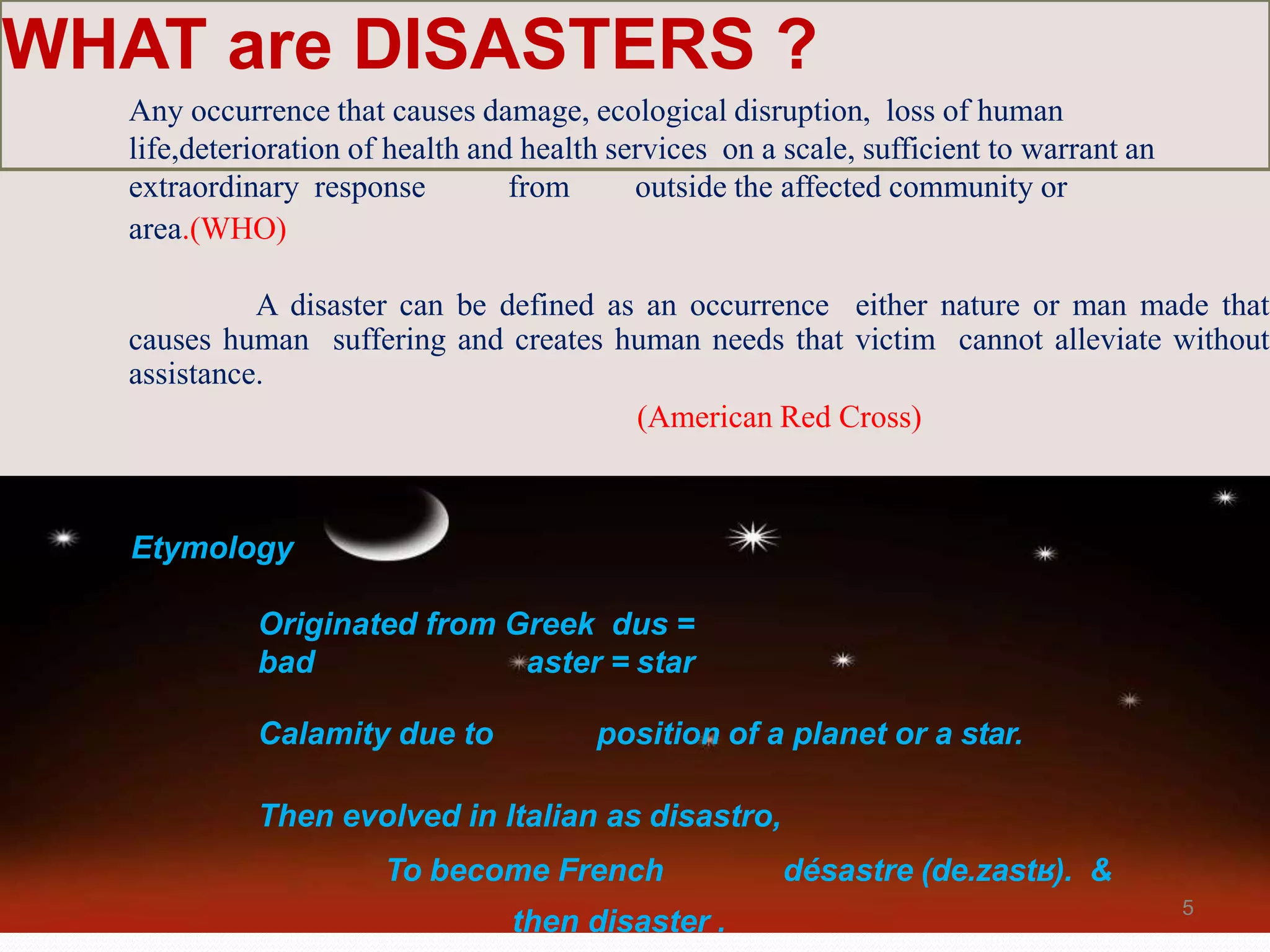 WHAT are DISASTERS ?
Any occurrence that causes damage, ecological disruption, loss of human
life,deterioration of health and health services on a scale, sufficient to warrant an
extraordinary response from outside the affected community or
area.(WHO)
A disaster can be defined as an occurrence either nature or man made that
causes human suffering and creates human needs that victim cannot alleviate without
assistance.
(American Red Cross)
Etymology
Originated from Greek dus =
bad aster = star
Calamity due to position of a planet or a star.
Then evolved in Italian as disastro,
To become French désastre (de.zastʁ). &
then disaster .
5
 