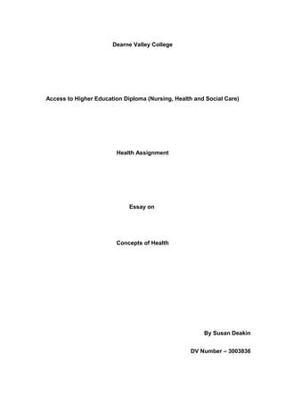 Dearne Valley College

Access to Higher Education Diploma (Nursing, Health and Social Care)

Health Assignment

Essay on

Concepts of Health

By Susan Deakin
DV Number – 3003836

 