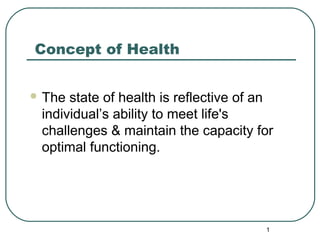 Concept of Health 
The state of health is reflective of an 
individual’s ability to meet life's 
challenges & maintain the capacity for 
optimal functioning. 
1 
 