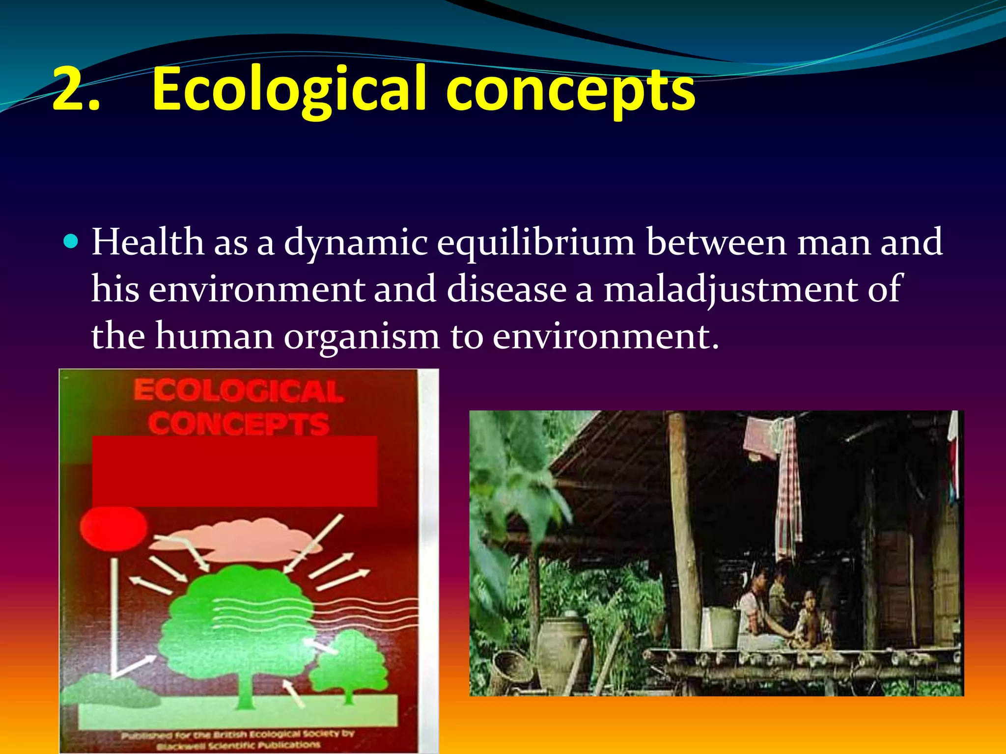 2. Ecological concepts
 Health as a dynamic equilibrium between man and
his environment and disease a maladjustment of
the human organism to environment.
 