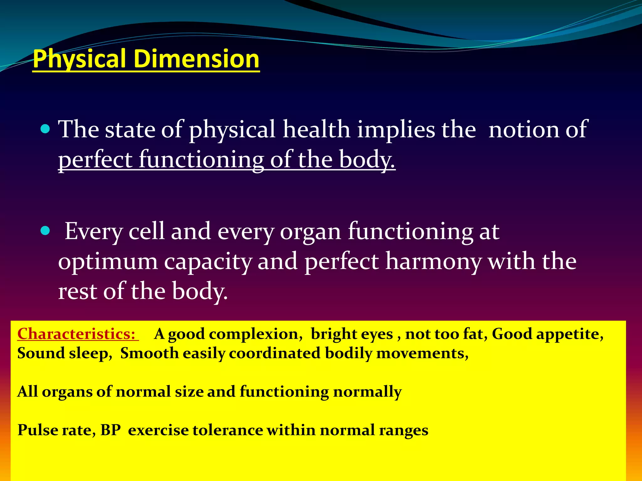 Physical Dimension
 The state of physical health implies the notion of
perfect functioning of the body.
 Every cell and every organ functioning at
optimum capacity and perfect harmony with the
rest of the body.
Characteristics: A good complexion, bright eyes , not too fat, Good appetite,
Sound sleep, Smooth easily coordinated bodily movements,
All organs of normal size and functioning normally
Pulse rate, BP exercise tolerance within normal ranges
 