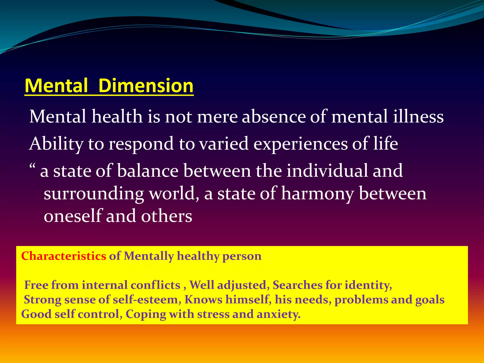 Mental Dimension
Mental health is not mere absence of mental illness
Ability to respond to varied experiences of life
“ a state of balance between the individual and
surrounding world, a state of harmony between
oneself and others
Characteristics of Mentally healthy person
Free from internal conflicts , Well adjusted, Searches for identity,
Strong sense of self-esteem, Knows himself, his needs, problems and goals
Good self control, Coping with stress and anxiety.
 