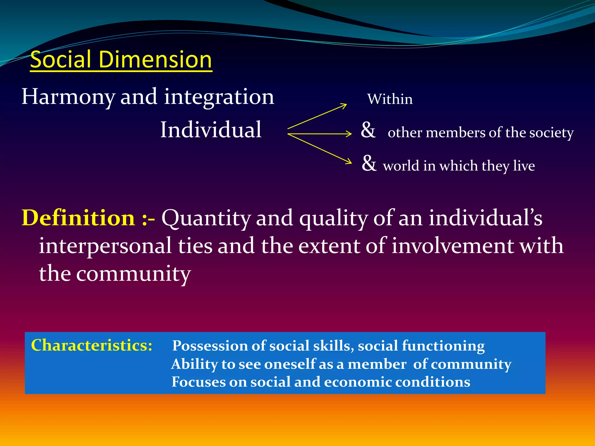 Social Dimension
Harmony and integration Within
Individual & other members of the society
& world in which they live
Definition :- Quantity and quality of an individual’s
interpersonal ties and the extent of involvement with
the community
Characteristics: Possession of social skills, social functioning
Ability to see oneself as a member of community
Focuses on social and economic conditions
 