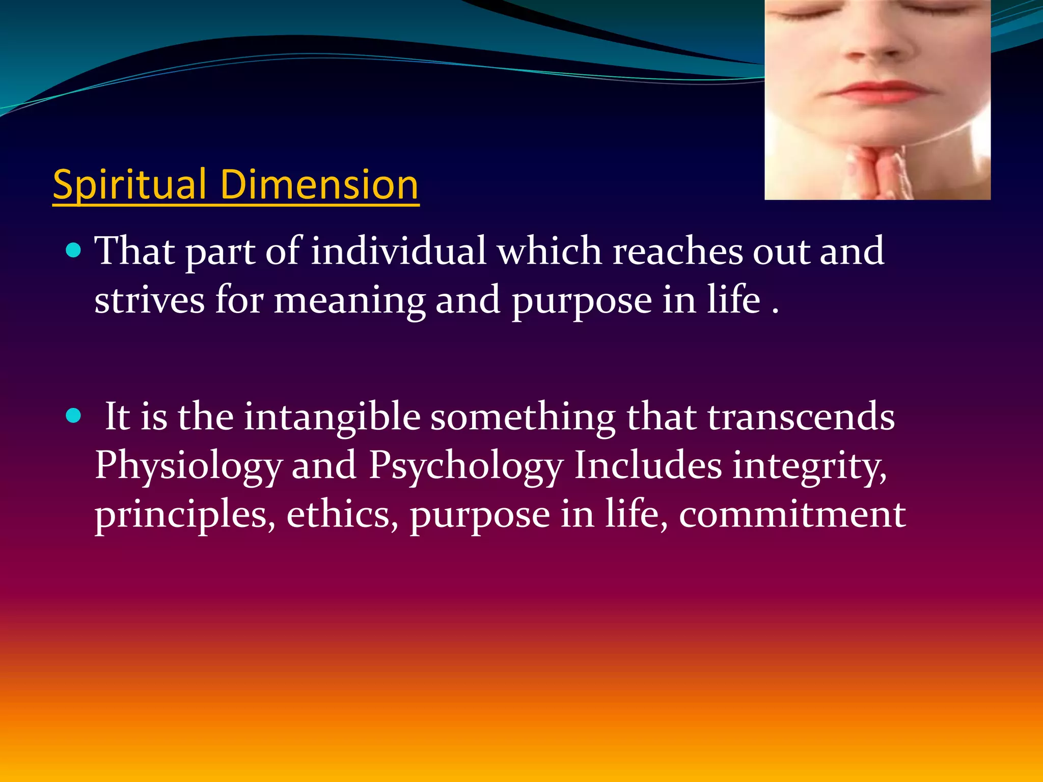 Spiritual Dimension
 That part of individual which reaches out and
strives for meaning and purpose in life .
 It is the intangible something that transcends
Physiology and Psychology Includes integrity,
principles, ethics, purpose in life, commitment
 