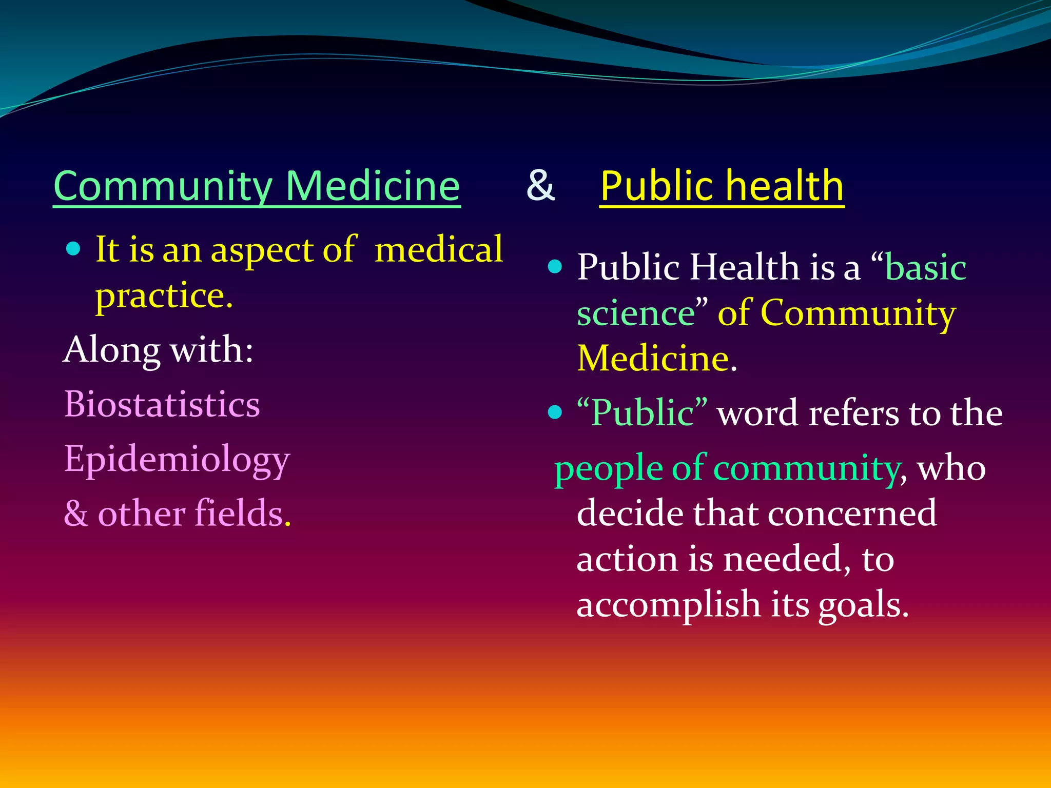 Community Medicine & Public health
 It is an aspect of medical
practice.
Along with:
Biostatistics
Epidemiology
& other fields.
 Public Health is a “basic
science” of Community
Medicine.
 “Public” word refers to the
people of community, who
decide that concerned
action is needed, to
accomplish its goals.
 