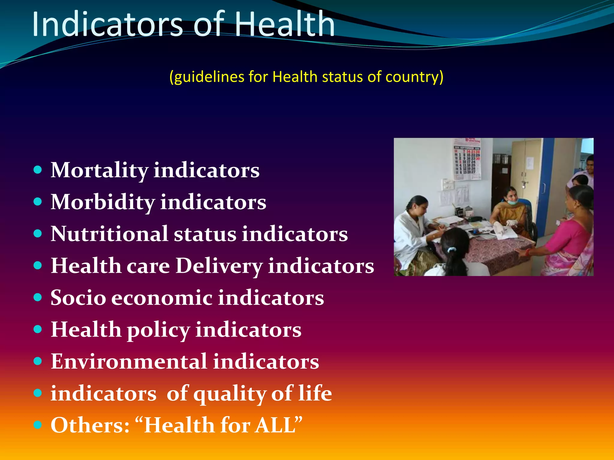 Indicators of Health
(guidelines for Health status of country)
 Mortality indicators
 Morbidity indicators
 Nutritional status indicators
 Health care Delivery indicators
 Socio economic indicators
 Health policy indicators
 Environmental indicators
 indicators of quality of life
 Others: “Health for ALL”
 