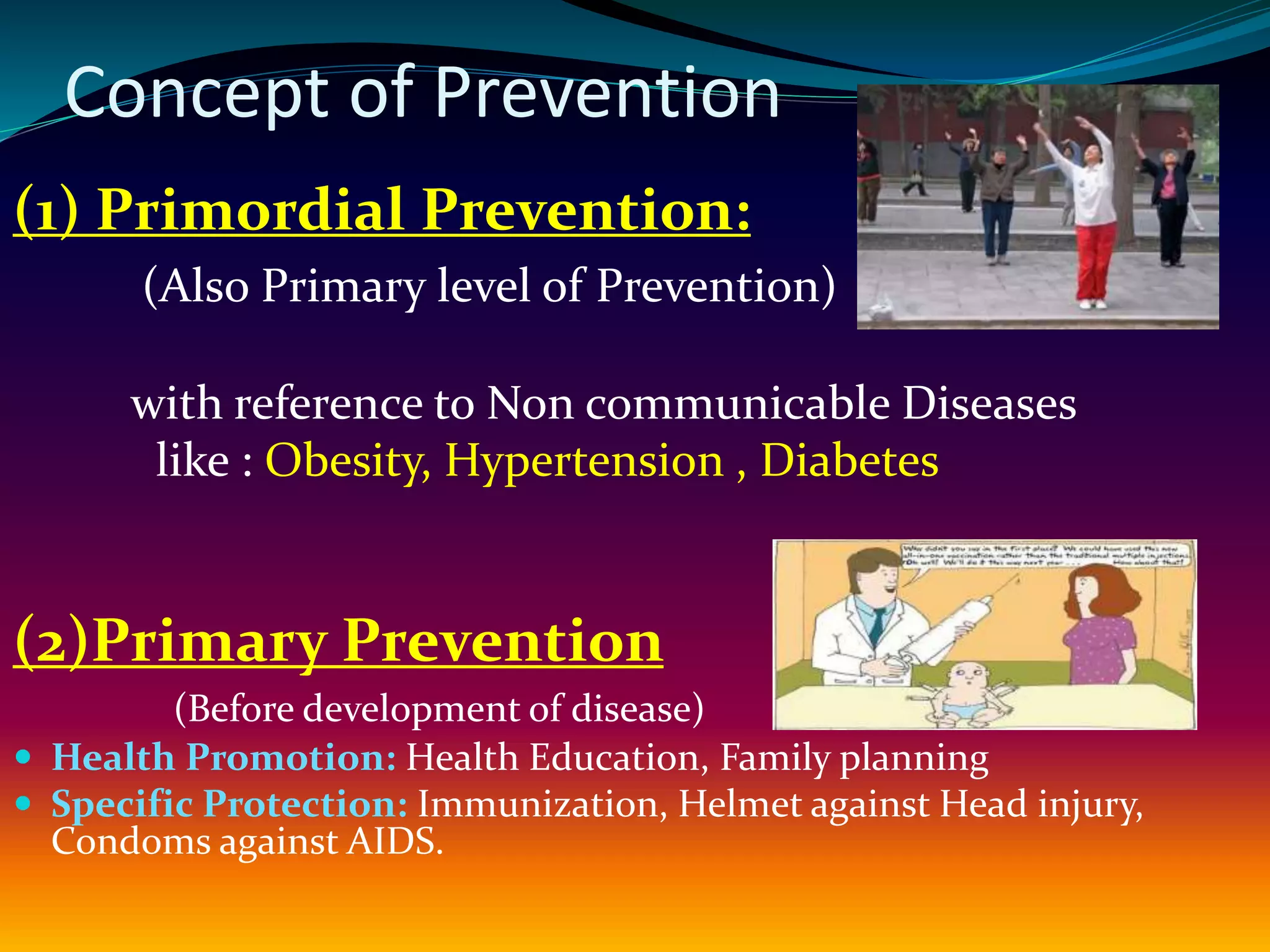 Concept of Prevention
(1) Primordial Prevention:
(Also Primary level of Prevention)
with reference to Non communicable Diseases
like : Obesity, Hypertension , Diabetes
(2)Primary Prevention
(Before development of disease)
 Health Promotion: Health Education, Family planning
 Specific Protection: Immunization, Helmet against Head injury,
Condoms against AIDS.
 
