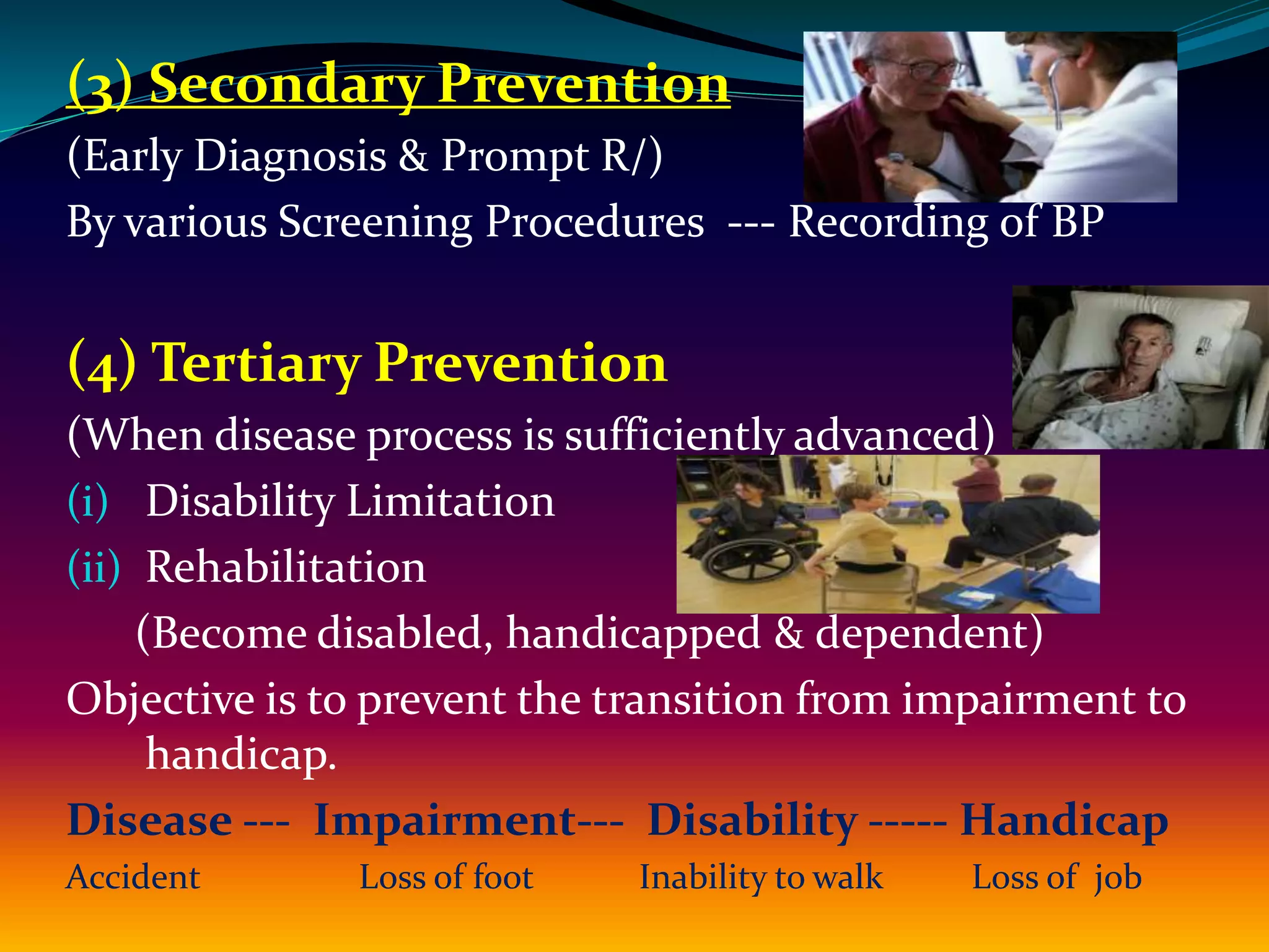 (3) Secondary Prevention
(Early Diagnosis & Prompt R/)
By various Screening Procedures --- Recording of BP
(4) Tertiary Prevention
(When disease process is sufficiently advanced)
(i) Disability Limitation
(ii) Rehabilitation
(Become disabled, handicapped & dependent)
Objective is to prevent the transition from impairment to
handicap.
Disease --- Impairment--- Disability ----- Handicap
Accident Loss of foot Inability to walk Loss of job
 