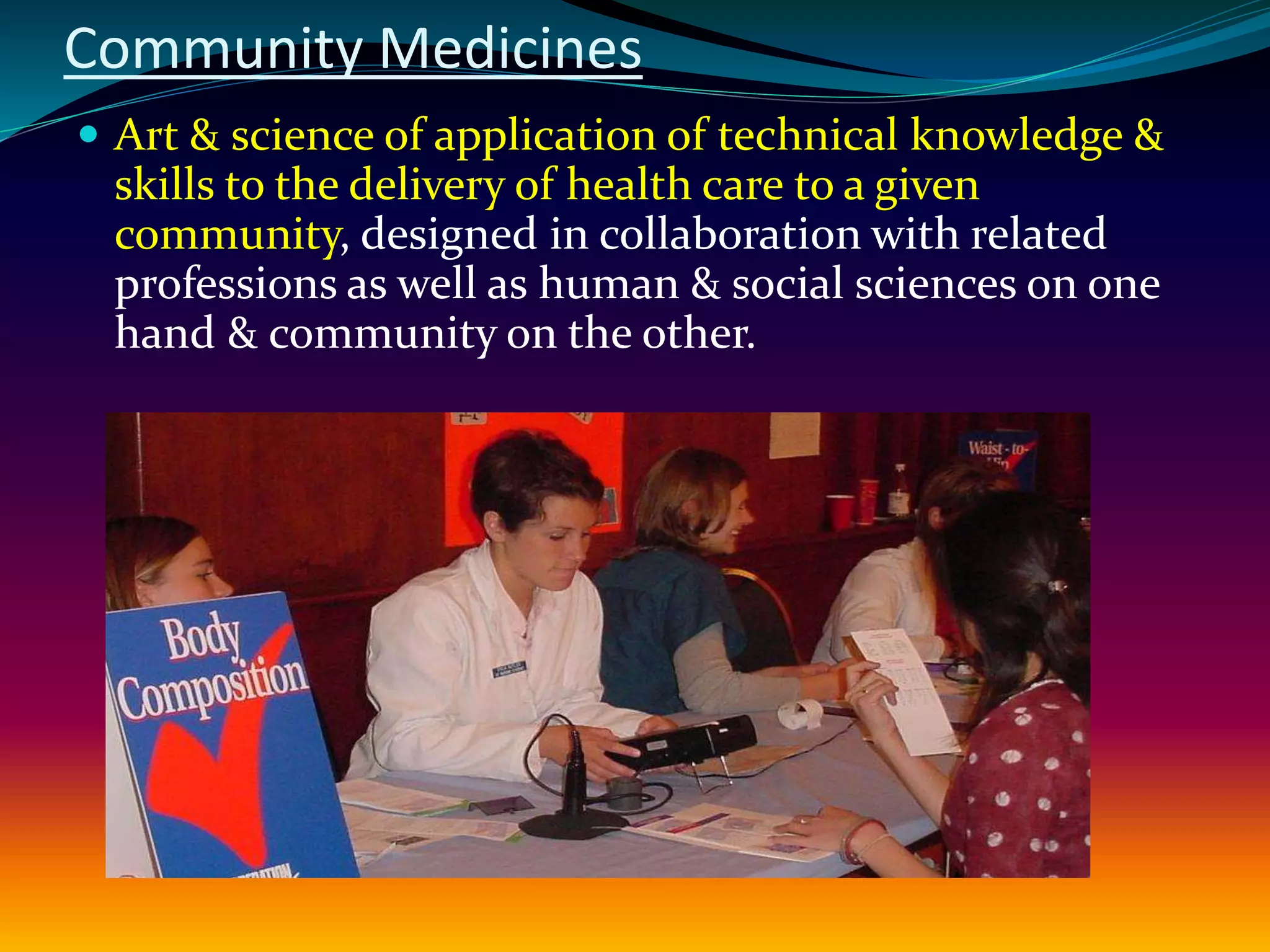 Community Medicines
 Art & science of application of technical knowledge &
skills to the delivery of health care to a given
community, designed in collaboration with related
professions as well as human & social sciences on one
hand & community on the other.
 