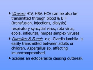 Viruses: HIV, HBV, HCV can be also be
transmitted through blood & B F
(transfusion, injections, dialysis)
respiratory syncytial virus, rota virus,
ebola, infleunza, herpes simplex viruses.
Parasites & Fungi: e.g. Giardia lamblia is
easily transmitted between adults or
children, Aspergillus sp. affecting
imunocompromised.
Scabies an ectoparasite causing outbreak.
 