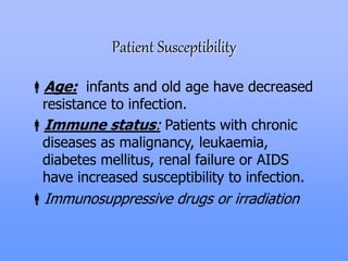 Patient Susceptibility
Age: infants and old age have decreased
resistance to infection.
Immune status: Patients with chronic
diseases as malignancy, leukaemia,
diabetes mellitus, renal failure or AIDS
have increased susceptibility to infection.
Immunosuppressive drugs or irradiation
 