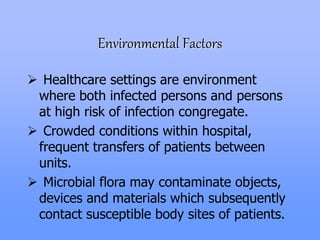 Environmental Factors
 Healthcare settings are environment
where both infected persons and persons
at high risk of infection congregate.
 Crowded conditions within hospital,
frequent transfers of patients between
units.
 Microbial flora may contaminate objects,
devices and materials which subsequently
contact susceptible body sites of patients.
 