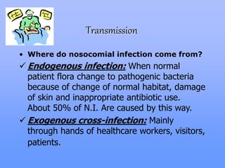 Transmission
• Where do nosocomial infection come from?
 Endogenous infection: When normal
patient flora change to pathogenic bacteria
because of change of normal habitat, damage
of skin and inappropriate antibiotic use.
About 50% of N.I. Are caused by this way.
 Exogenous cross-infection: Mainly
through hands of healthcare workers, visitors,
patients.
 