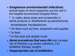 Exogenous environmental infections:
several types of micro-organisms survive well in
the hospital environment (hospital flora):
* In water, damp areas and occasionally in
sterile products or disinfectants eg pseudomonas,
Acinetobacter, Mycobacterium.
* On items such as linen, equipment and supplies
* In food.
* In fine dust and droplet nuclei
Some procedures that save life may increase
risk of infection e.g urinary catheters, I.V.L
inhalation therapy, surgery.
Inappropriate use of antibiotics.
 