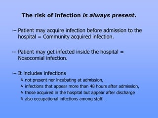 Patient may acquire infection before admission to the
hospital = Community acquired infection.
Patient may get infected inside the hospital =
Nosocomial infection.
It includes infections
not present nor incubating at admission,
infections that appear more than 48 hours after admission,
those acquired in the hospital but appear after discharge
also occupational infections among staff.
The risk of infection is always present.
 
