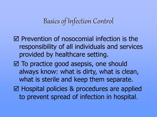Basics of Infection Control
 Prevention of nosocomial infection is the
responsibility of all individuals and services
provided by healthcare setting.
 To practice good asepsis, one should
always know: what is dirty, what is clean,
what is sterile and keep them separate.
 Hospital policies & procedures are applied
to prevent spread of infection in hospital.
 