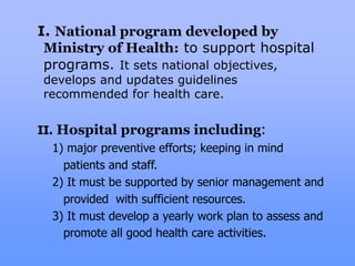 I. National program developed by
Ministry of Health: to support hospital
programs. It sets national objectives,
develops and updates guidelines
recommended for health care.
II. Hospital programs including:
1) major preventive efforts; keeping in mind
patients and staff.
2) It must be supported by senior management and
provided with sufficient resources.
3) It must develop a yearly work plan to assess and
promote all good health care activities.
 