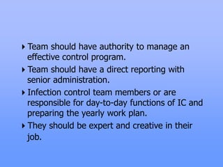 Team should have authority to manage an
effective control program.
Team should have a direct reporting with
senior administration.
Infection control team members or are
responsible for day-to-day functions of IC and
preparing the yearly work plan.
They should be expert and creative in their
job.
 