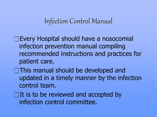 Infection Control Manual
Every Hospital should have a nosocomial
infection prevention manual compiling
recommended instructions and practices for
patient care.
This manual should be developed and
updated in a timely manner by the infection
control team.
It is to be reviewed and accepted by
infection control committee.
 