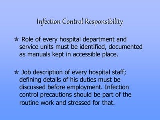 Infection Control Responsibility
 Role of every hospital department and
service units must be identified, documented
as manuals kept in accessible place.
 Job description of every hospital staff;
defining details of his duties must be
discussed before employment. Infection
control precautions should be part of the
routine work and stressed for that.
 