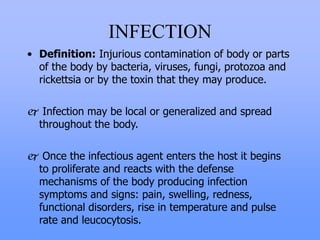 INFECTION
• Definition: Injurious contamination of body or parts
of the body by bacteria, viruses, fungi, protozoa and
rickettsia or by the toxin that they may produce.
 Infection may be local or generalized and spread
throughout the body.
 Once the infectious agent enters the host it begins
to proliferate and reacts with the defense
mechanisms of the body producing infection
symptoms and signs: pain, swelling, redness,
functional disorders, rise in temperature and pulse
rate and leucocytosis.
 