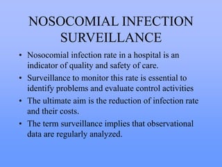 NOSOCOMIAL INFECTION
SURVEILLANCE
• Nosocomial infection rate in a hospital is an
indicator of quality and safety of care.
• Surveillance to monitor this rate is essential to
identify problems and evaluate control activities
• The ultimate aim is the reduction of infection rate
and their costs.
• The term surveillance implies that observational
data are regularly analyzed.
 