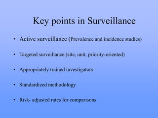 Key points in Surveillance
• Active surveillance (Prevalence and incidence studies)
• Targeted surveillance (site, unit, priority-oriented)
• Appropriately trained investigators
• Standardized methodology
• Risk- adjusted rates for comparisons
 