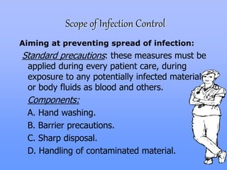 Scope of Infection Control
Aiming at preventing spread of infection:
Standard precautions: these measures must be
applied during every patient care, during
exposure to any potentially infected material
or body fluids as blood and others.
Components:
A. Hand washing.
B. Barrier precautions.
C. Sharp disposal.
D. Handling of contaminated material.
 