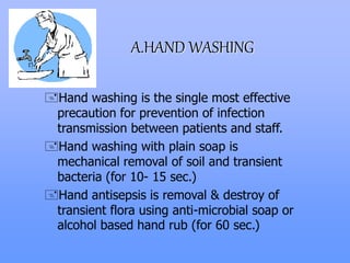 A.HAND WASHING
Hand washing is the single most effective
precaution for prevention of infection
transmission between patients and staff.
Hand washing with plain soap is
mechanical removal of soil and transient
bacteria (for 10- 15 sec.)
Hand antisepsis is removal & destroy of
transient flora using anti-microbial soap or
alcohol based hand rub (for 60 sec.)
 