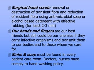 Surgical hand scrub: removal or
destruction of transient flora and reduction
of resident flora using anti-microbial soap or
alcohol based detergent with effective
rubbing (for least 2-3 min)
Our hands and fingers are our best
friends but still could be our enemies if they
carry infective organisms and transmit them
to our bodies and to those whom we care
for.
Sinks & soap must be found in every
patient care room. Doctors, nurses must
comply to hand washing policy.
 