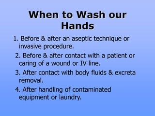 When to Wash our
Hands
1. Before & after an aseptic technique or
invasive procedure.
2. Before & after contact with a patient or
caring of a wound or IV line.
3. After contact with body fluids & excreta
removal.
4. After handling of contaminated
equipment or laundry.
 