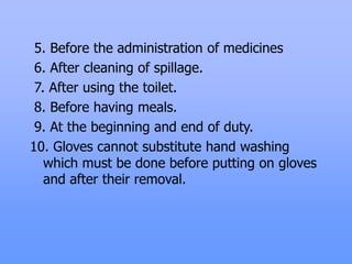 5. Before the administration of medicines
6. After cleaning of spillage.
7. After using the toilet.
8. Before having meals.
9. At the beginning and end of duty.
10. Gloves cannot substitute hand washing
which must be done before putting on gloves
and after their removal.
 