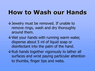 How to Wash our Hands
Jewelry must be removed. If unable to
remove rings, wash and dry thoroughly
around them.
Wet your hands with running warm water,
dispense about 5 ml of liquid soap or
disinfectant into the palm of the hand.
Rub hands together vigorously to lather all
surfaces and wrist paying particular attention
to thumbs, finger tips and webs.
 
