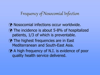 Frequency of Nosocomial Infection
 Nosocomial infections occur worldwide.
 The incidence is about 5-8% of hospitalized
patients, 1/3 of which is preventable.
 The highest frequencies are in East
Mediterranean and South-East Asia.
 A high frequency of N.I. is evidence of poor
quality health service delivered.
 