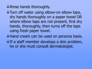 Rinse hands thoroughly.
Turn off water using elbow-on elbow taps,
dry hands thoroughly on a paper towel OR
where elbow taps are not present, first dry
hands, thoroughly, then turns off the taps
using fresh paper towel.
Hand cream can be used on persona basis.
If a staff member develops a skin problem,
he or she must consult dermatologist.
 